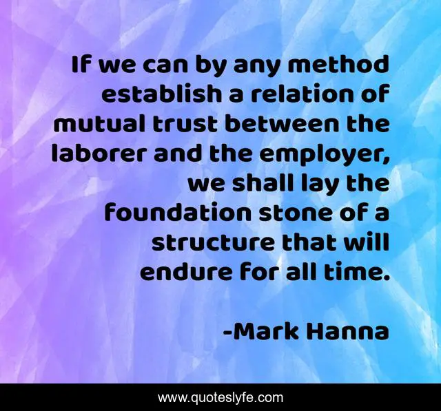 If we can by any method establish a relation of mutual trust between the laborer and the employer, we shall lay the foundation stone of a structure that will endure for all time.