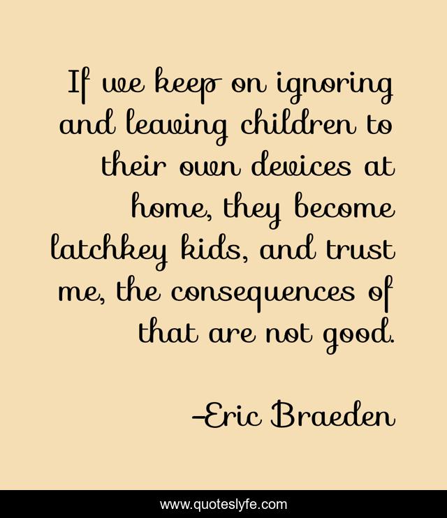 If we keep on ignoring and leaving children to their own devices at home, they become latchkey kids, and trust me, the consequences of that are not good.