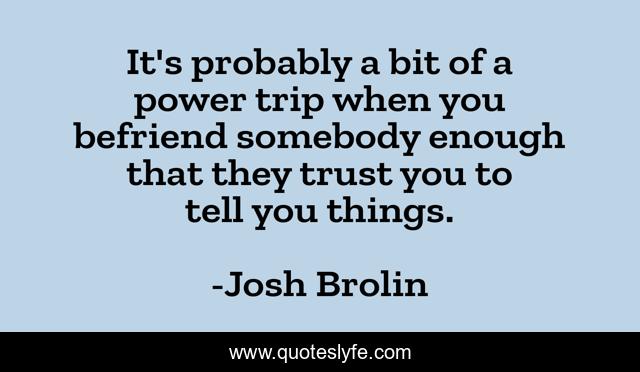 It's probably a bit of a power trip when you befriend somebody enough that they trust you to tell you things.