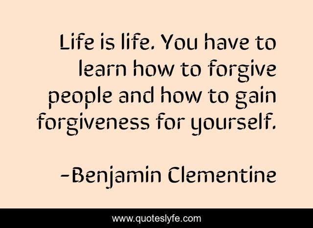 Life is life. You have to learn how to forgive people and how to gain forgiveness for yourself.