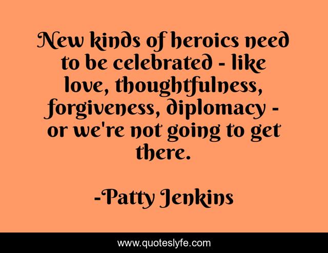 New kinds of heroics need to be celebrated - like love, thoughtfulness, forgiveness, diplomacy - or we're not going to get there.
