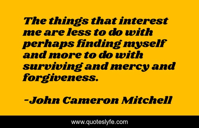 The things that interest me are less to do with perhaps finding myself and more to do with surviving and mercy and forgiveness.
