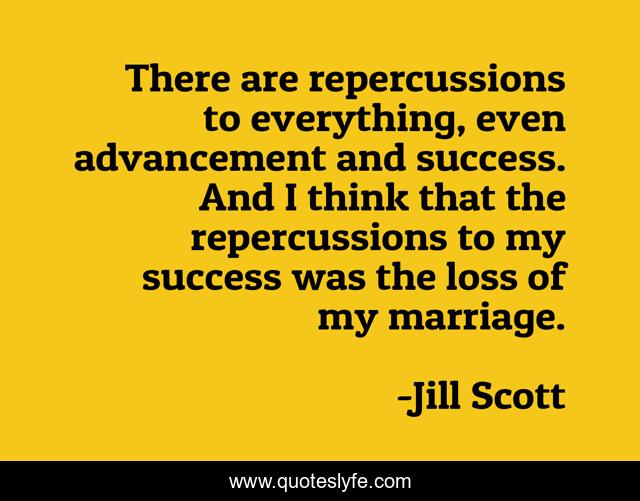There are repercussions to everything, even advancement and success. And I think that the repercussions to my success was the loss of my marriage.