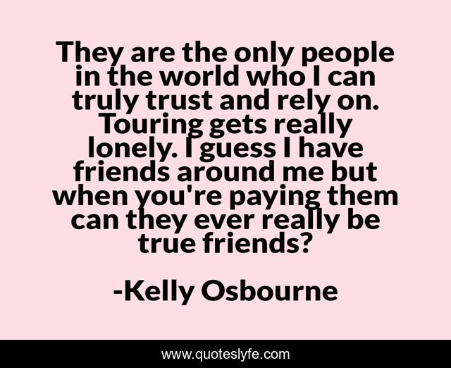 They are the only people in the world who I can truly trust and rely on. Touring gets really lonely. I guess I have friends around me but when you're paying them can they ever really be true friends?