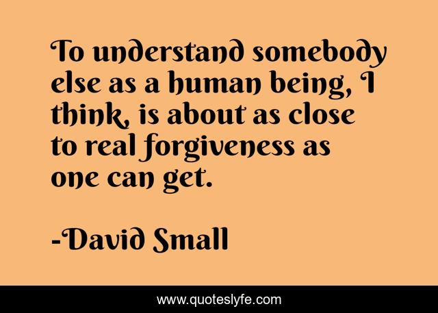 To understand somebody else as a human being, I think, is about as close to real forgiveness as one can get.