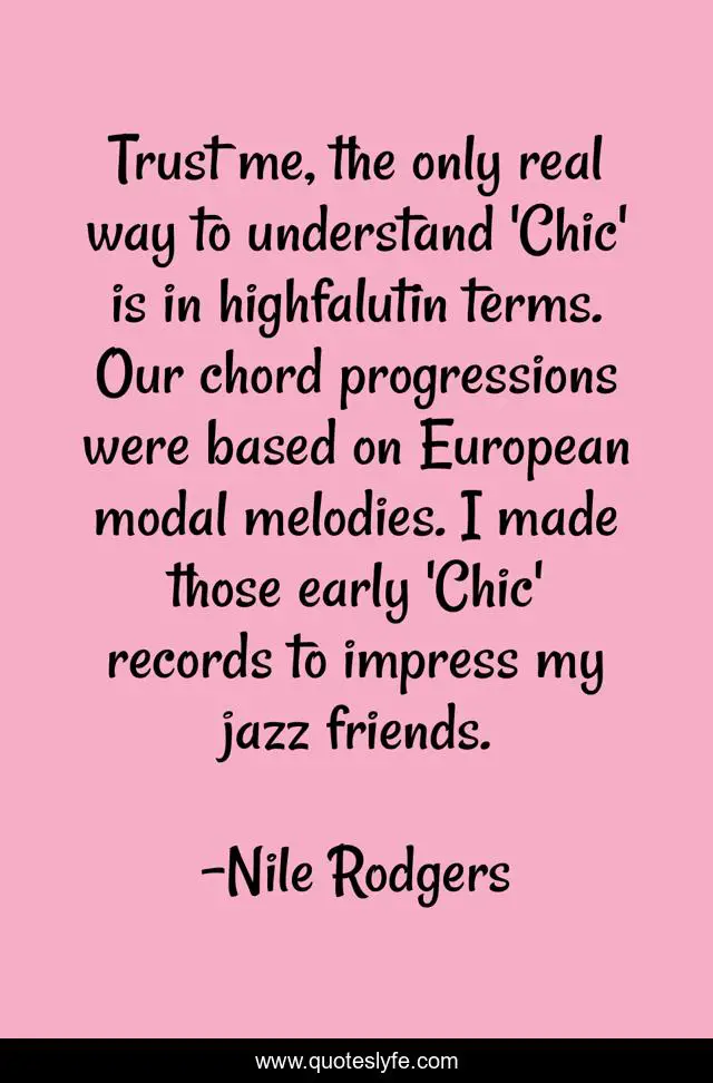 Trust me, the only real way to understand 'Chic' is in highfalutin terms. Our chord progressions were based on European modal melodies. I made those early 'Chic' records to impress my jazz friends.
