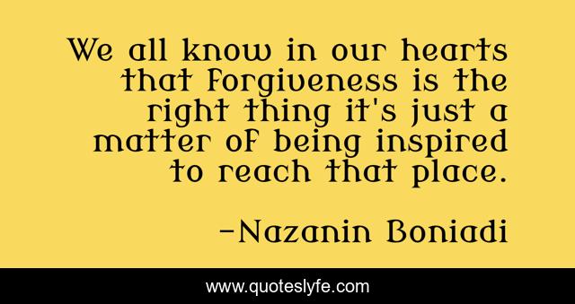 We all know in our hearts that forgiveness is the right thing it's just a matter of being inspired to reach that place.
