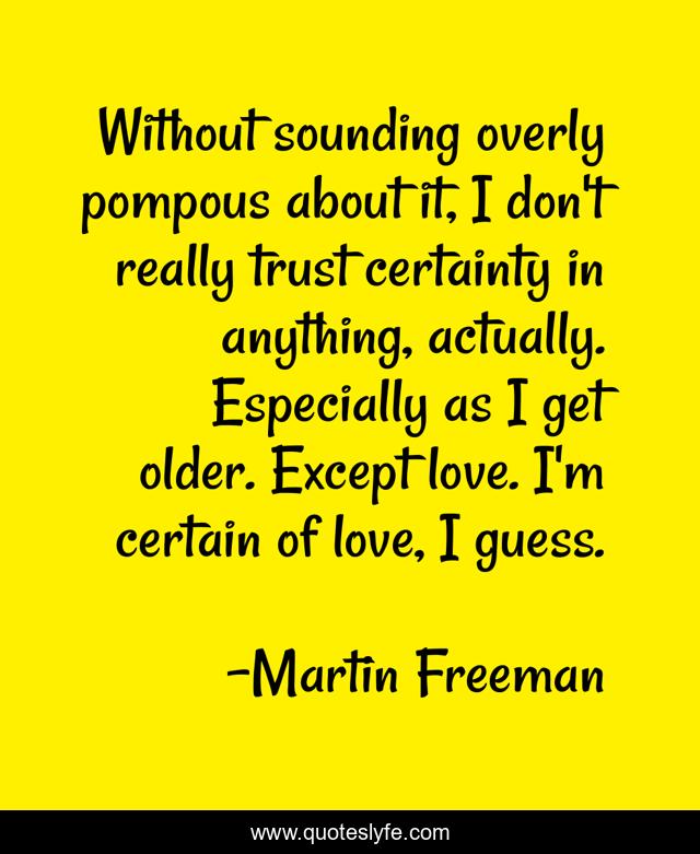 Without sounding overly pompous about it, I don't really trust certainty in anything, actually. Especially as I get older. Except love. I'm certain of love, I guess.