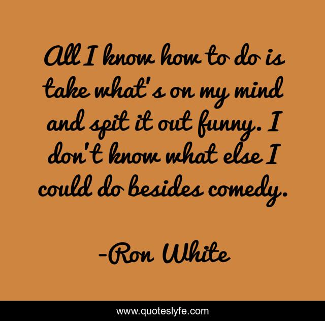 All I know how to do is take what's on my mind and spit it out funny. I don't know what else I could do besides comedy.
