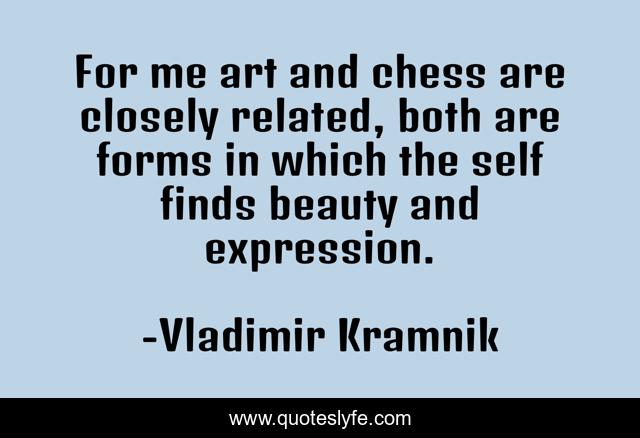 For me art and chess are closely related, both are forms in which the self finds beauty and expression.