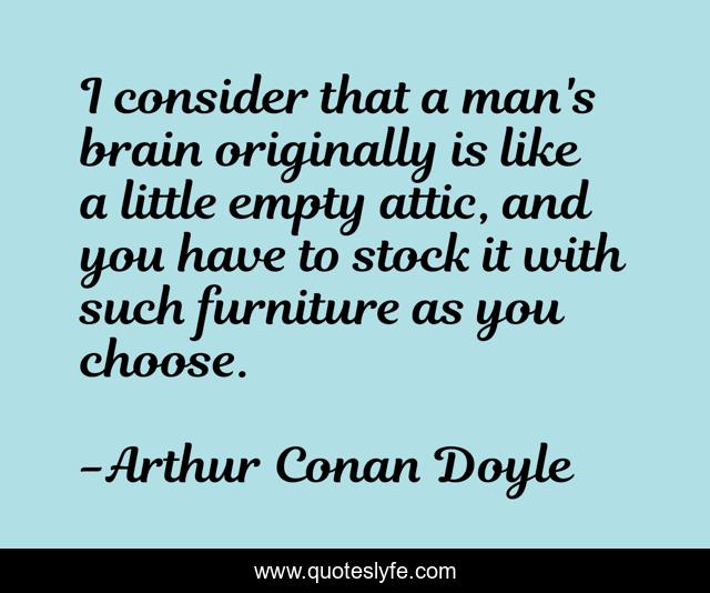 I consider that a man's brain originally is like a little empty attic, and you have to stock it with such furniture as you choose.