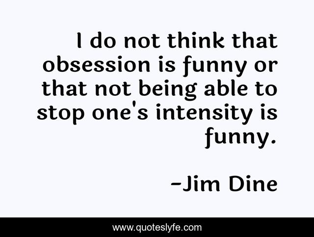 I do not think that obsession is funny or that not being able to stop one's intensity is funny.