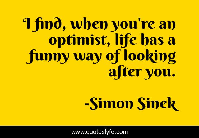 I find, when you're an optimist, life has a funny way of looking after you.