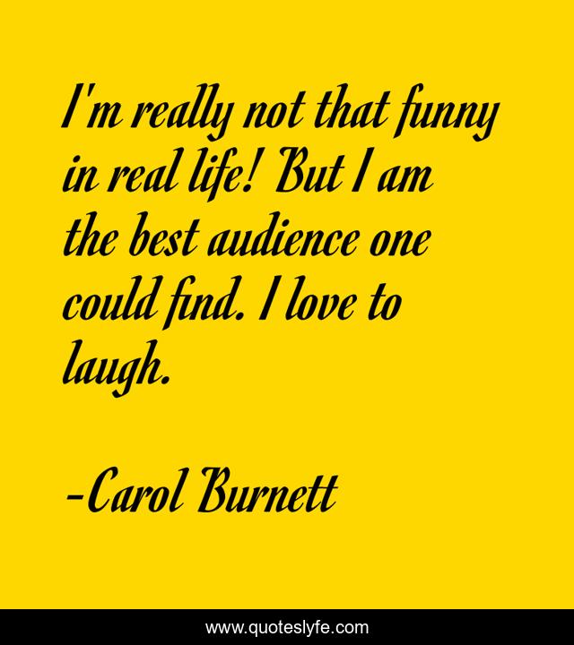 I'm really not that funny in real life! But I am the best audience one could find. I love to laugh.