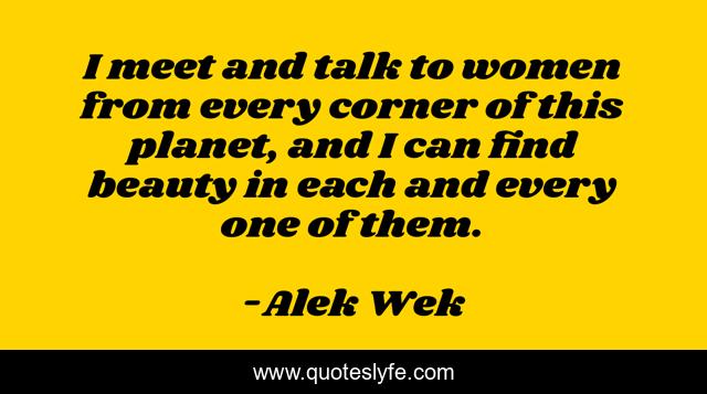 I meet and talk to women from every corner of this planet, and I can find beauty in each and every one of them.