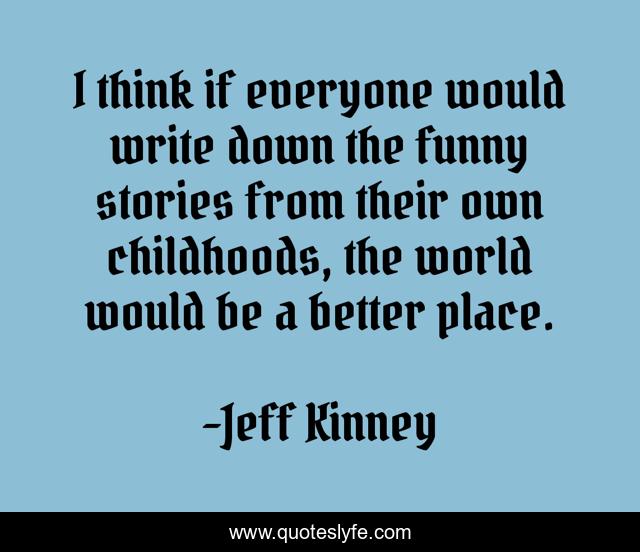 I think if everyone would write down the funny stories from their own childhoods, the world would be a better place.