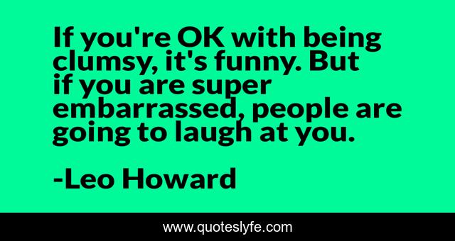 If you're OK with being clumsy, it's funny. But if you are super embarrassed, people are going to laugh at you.