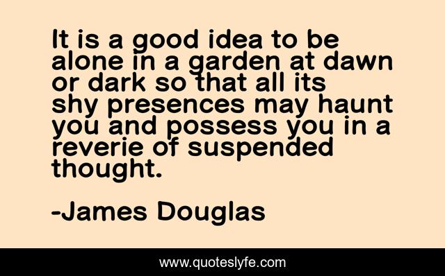 It is a good idea to be alone in a garden at dawn or dark so that all its shy presences may haunt you and possess you in a reverie of suspended thought.