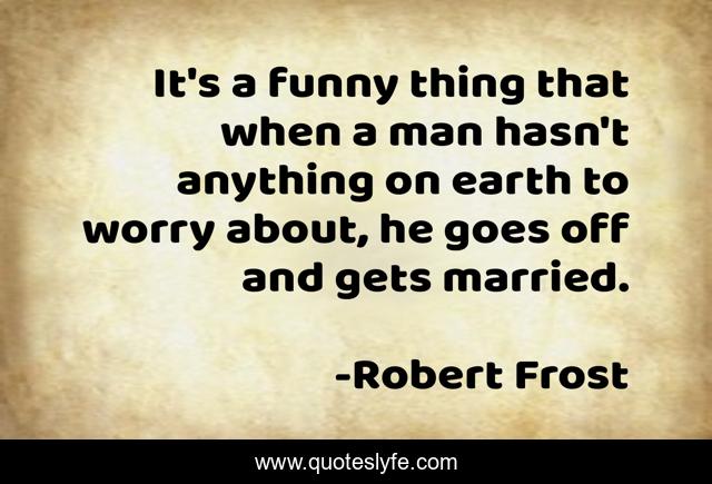 It's a funny thing that when a man hasn't anything on earth to worry about, he goes off and gets married.
