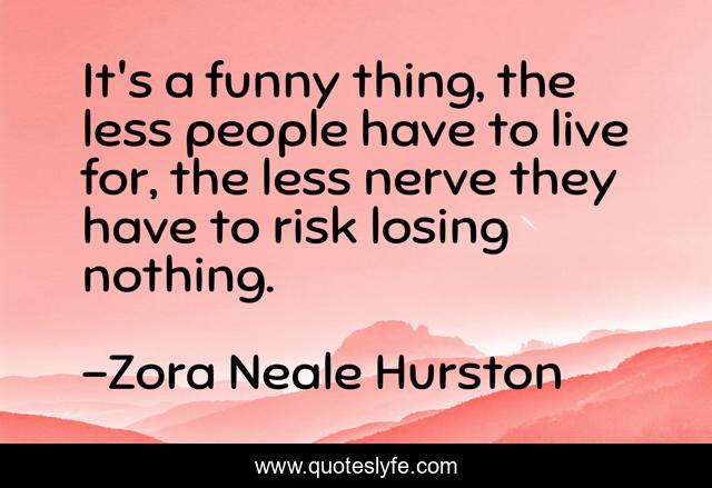 It's a funny thing, the less people have to live for, the less nerve they have to risk losing nothing.