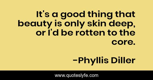 It's a good thing that beauty is only skin deep, or I'd be rotten to the core.