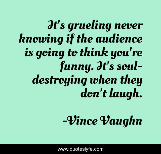 It's grueling never knowing if the audience is going to think you're funny. It's soul-destroying when they don't laugh.