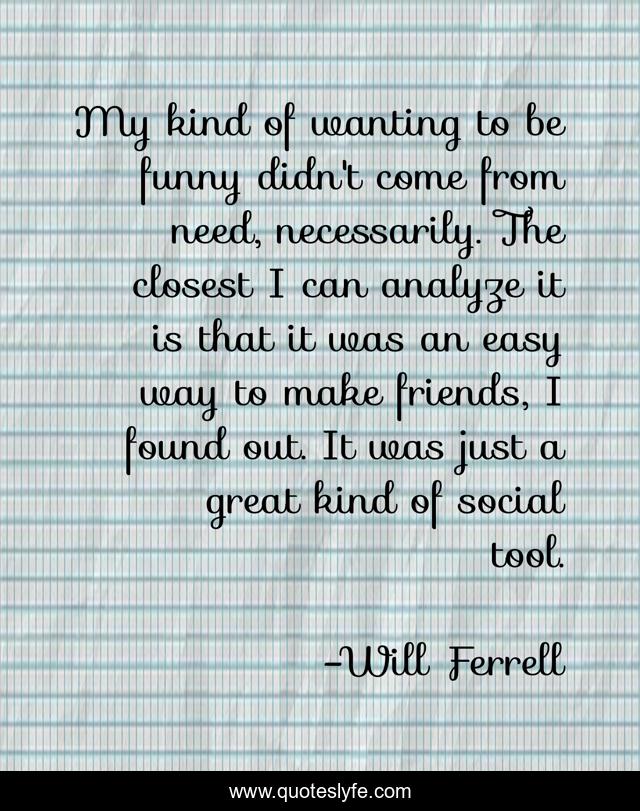 My kind of wanting to be funny didn't come from need, necessarily. The closest I can analyze it is that it was an easy way to make friends, I found out. It was just a great kind of social tool.