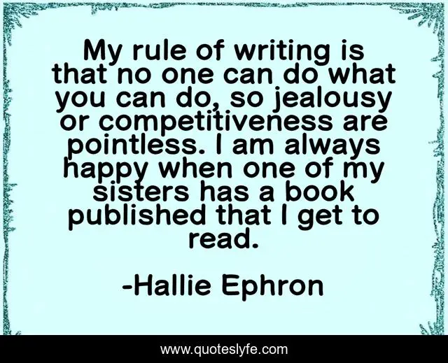 My rule of writing is that no one can do what you can do, so jealousy or competitiveness are pointless. I am always happy when one of my sisters has a book published that I get to read.