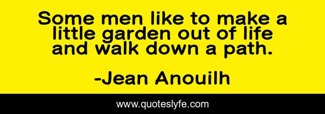 Some men like to make a little garden out of life and walk down a path.