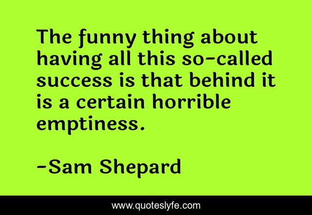 The funny thing about having all this so-called success is that behind it is a certain horrible emptiness.