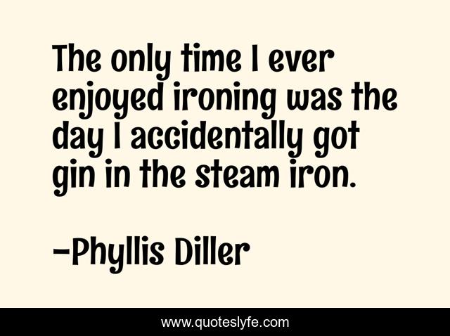 The only time I ever enjoyed ironing was the day I accidentally got gin in the steam iron.
