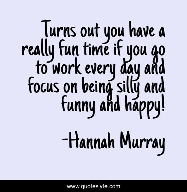 Turns out you have a really fun time if you go to work every day and focus on being silly and funny and happy!