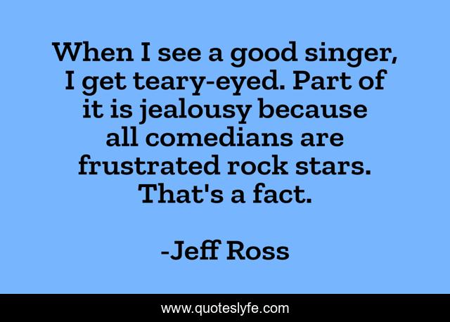 When I see a good singer, I get teary-eyed. Part of it is jealousy because all comedians are frustrated rock stars. That's a fact.