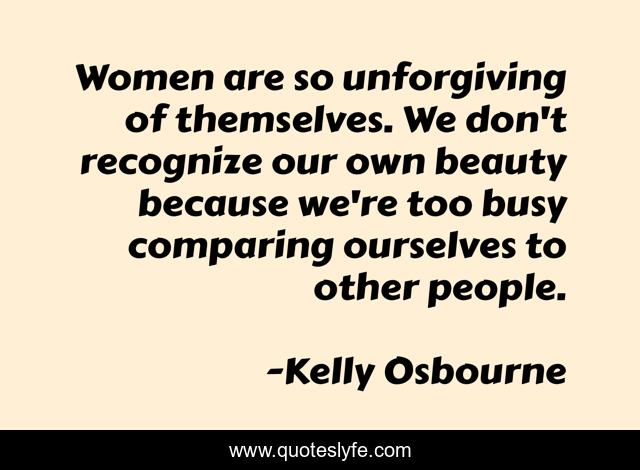 Women are so unforgiving of themselves. We don't recognize our own beauty because we're too busy comparing ourselves to other people.