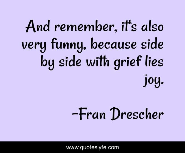 And remember, it's also very funny, because side by side with grief lies joy.