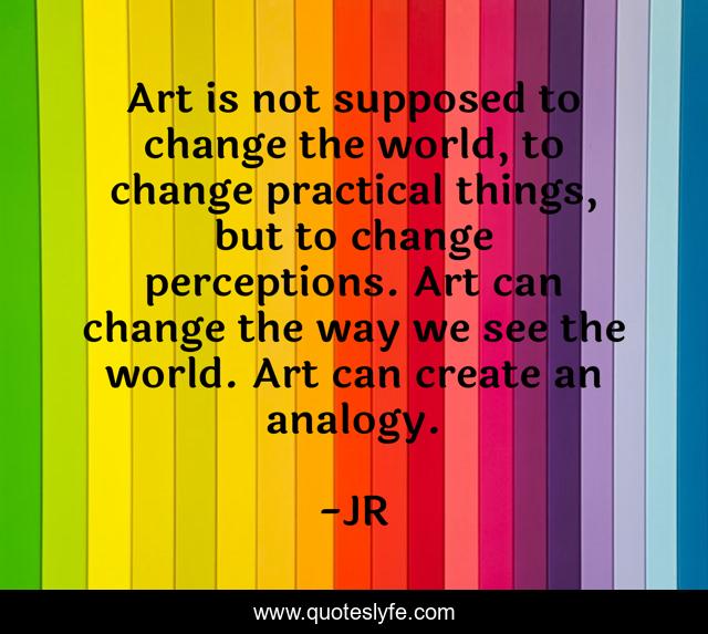 Art is not supposed to change the world, to change practical things, but to change perceptions. Art can change the way we see the world. Art can create an analogy.