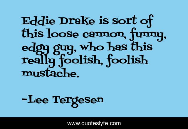 Eddie Drake is sort of this loose cannon, funny, edgy guy, who has this really foolish, foolish mustache.