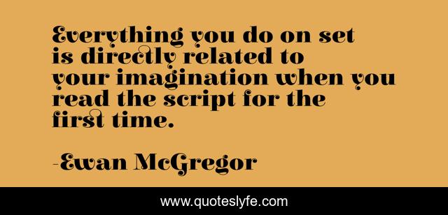 Everything you do on set is directly related to your imagination when you read the script for the first time.