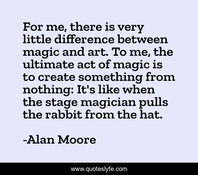 For me, there is very little difference between magic and art. To me, the ultimate act of magic is to create something from nothing: It's like when the stage magician pulls the rabbit from the hat.