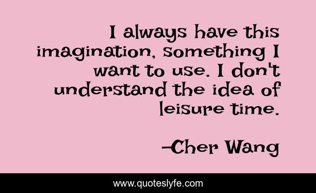I always have this imagination, something I want to use. I don't understand the idea of leisure time.