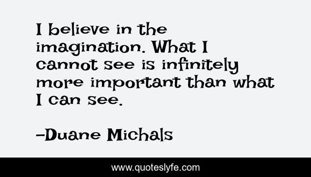 I believe in the imagination. What I cannot see is infinitely more important than what I can see.