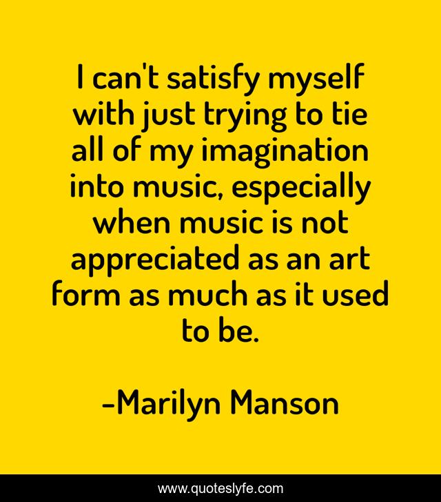 I can't satisfy myself with just trying to tie all of my imagination into music, especially when music is not appreciated as an art form as much as it used to be.
