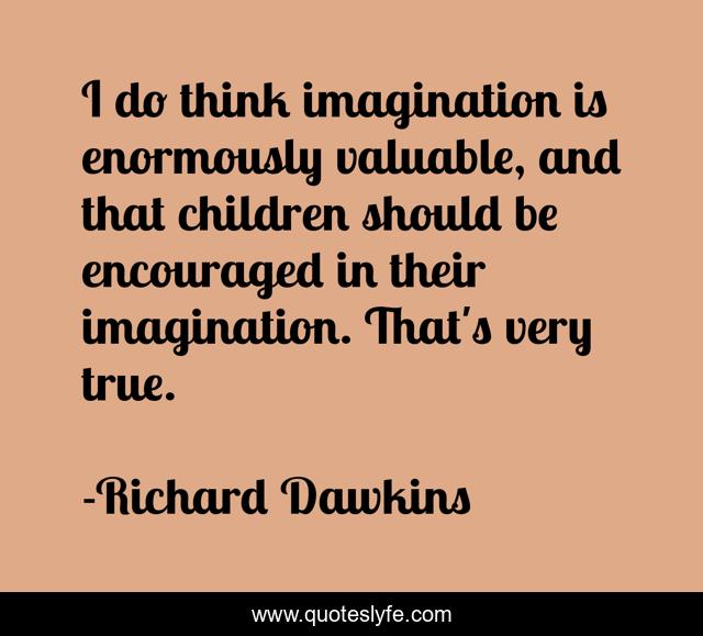 I do think imagination is enormously valuable, and that children should be encouraged in their imagination. That's very true.