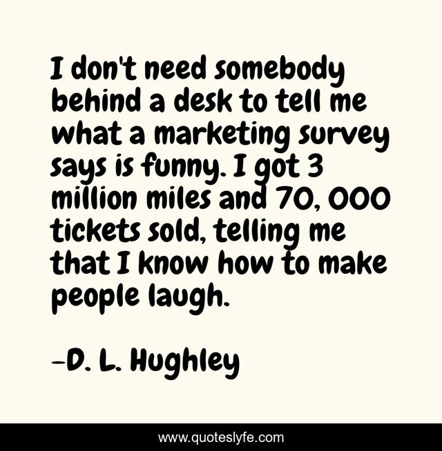 I don't need somebody behind a desk to tell me what a marketing survey says is funny. I got 3 million miles and 70, 000 tickets sold, telling me that I know how to make people laugh.