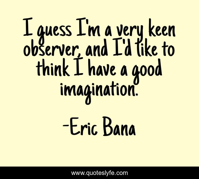 I guess I'm a very keen observer, and I'd like to think I have a good imagination.