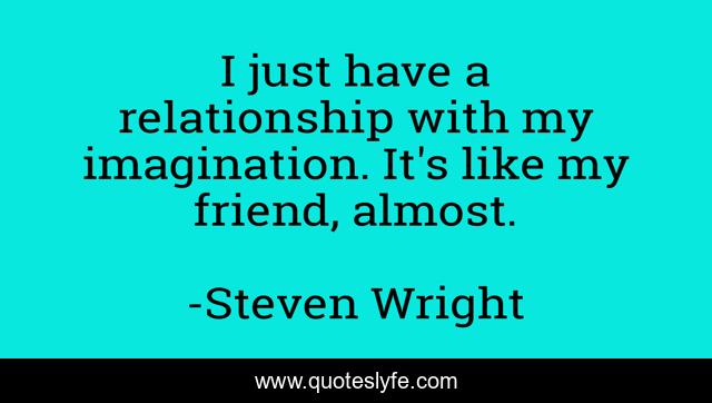 I just have a relationship with my imagination. It's like my friend, almost.