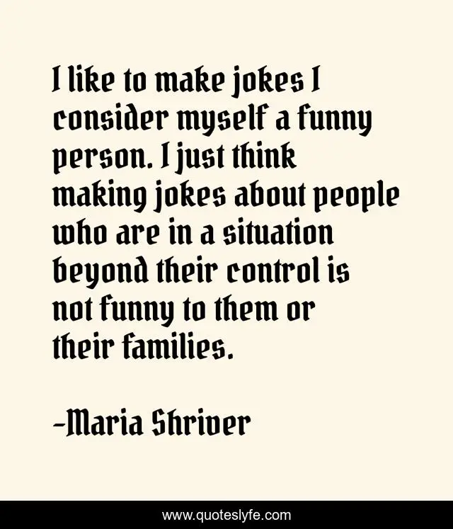 I like to make jokes I consider myself a funny person. I just think making jokes about people who are in a situation beyond their control is not funny to them or their families.