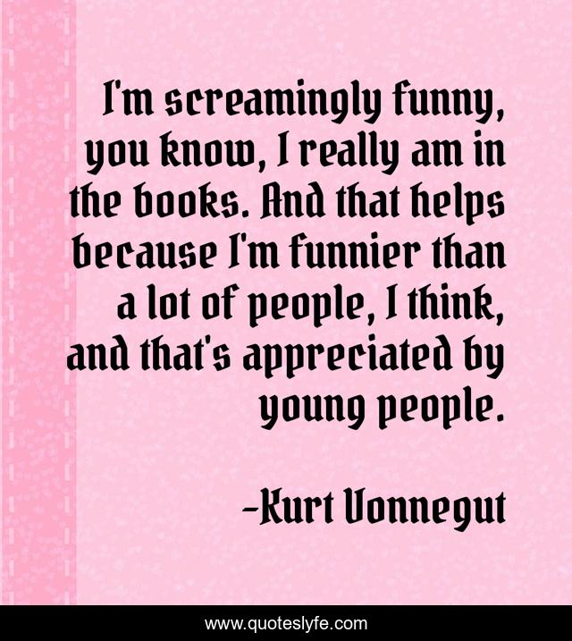 I'm screamingly funny, you know, I really am in the books. And that helps because I'm funnier than a lot of people, I think, and that's appreciated by young people.