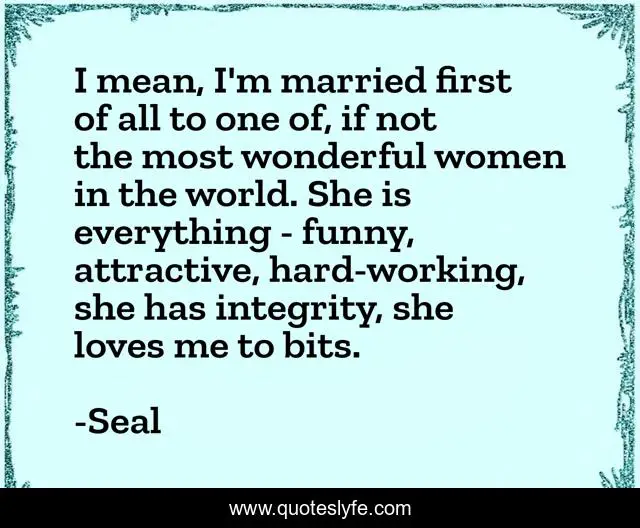 I mean, I'm married first of all to one of, if not the most wonderful women in the world. She is everything - funny, attractive, hard-working, she has integrity, she loves me to bits.