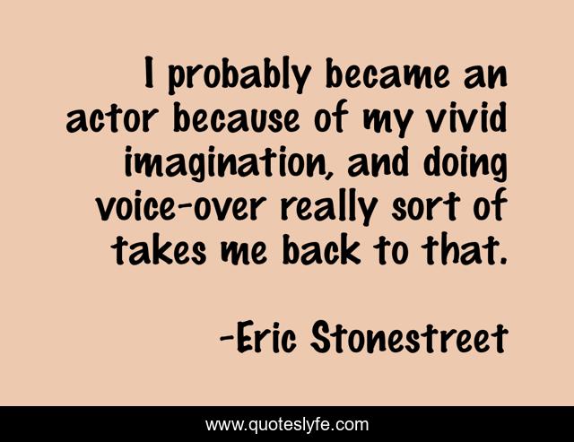 I probably became an actor because of my vivid imagination, and doing voice-over really sort of takes me back to that.